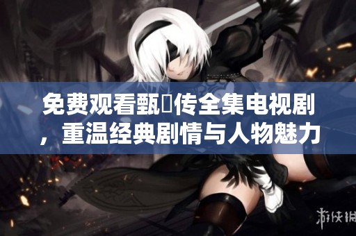免费观看甄嬛传全集电视剧，重温经典剧情与人物魅力