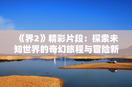 《界2》精彩片段：探索未知世界的奇幻旅程与冒险新体验