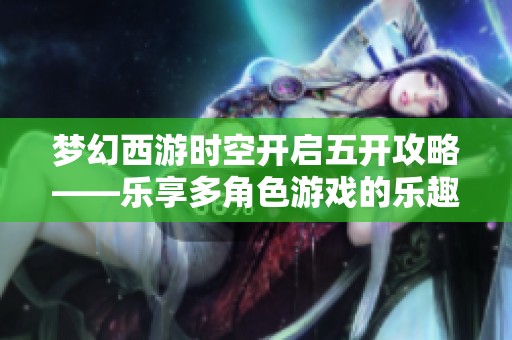梦幻西游时空开启五开攻略——乐享多角色游戏的乐趣与难点解析