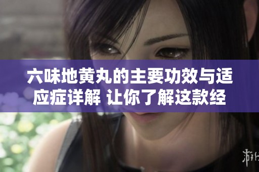 六味地黄丸的主要功效与适应症详解 让你了解这款经典中药的价值
