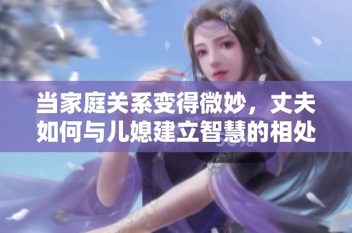 当家庭关系变得微妙，丈夫如何与儿媳建立智慧的相处之道
