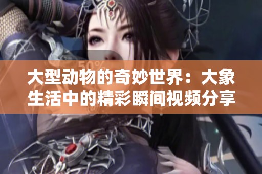 大型动物的奇妙世界：大象生活中的精彩瞬间视频分享