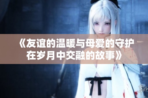 《友谊的温暖与母爱的守护在岁月中交融的故事》
