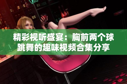 精彩视听盛宴：胸前两个球跳舞的趣味视频合集分享