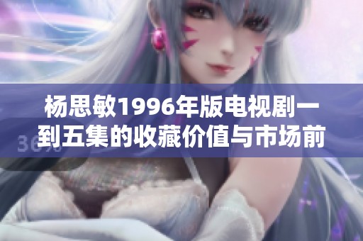 杨思敏1996年版电视剧一到五集的收藏价值与市场前景分析