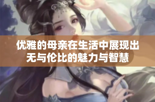 优雅的母亲在生活中展现出无与伦比的魅力与智慧