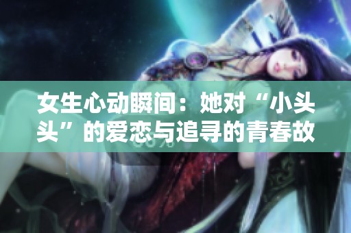 女生心动瞬间：她对“小头头”的爱恋与追寻的青春故事