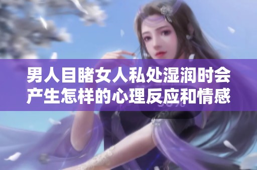 男人目睹女人私处湿润时会产生怎样的心理反应和情感变化