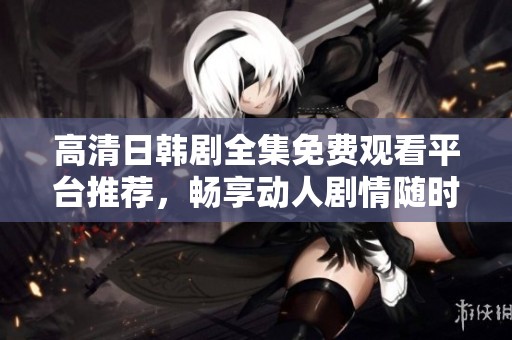 高清日韩剧全集免费观看平台推荐，畅享动人剧情随时在线追剧
