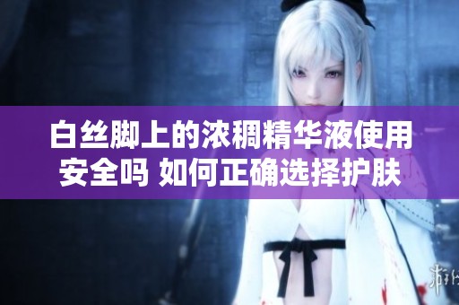 白丝脚上的浓稠精华液使用安全吗 如何正确选择护肤品进行护理