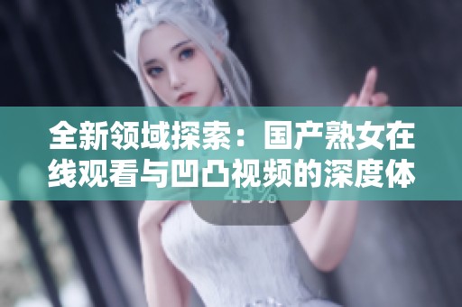 全新领域探索：国产熟女在线观看与凹凸视频的深度体验揭秘