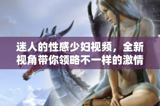迷人的性感少妇视频，全新视角带你领略不一样的激情体验
