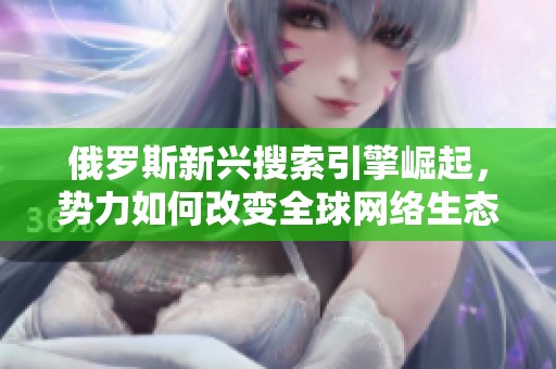 俄罗斯新兴搜索引擎崛起，势力如何改变全球网络生态 