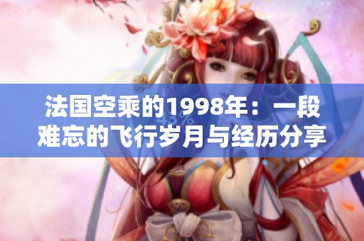 法国空乘的1998年：一段难忘的飞行岁月与经历分享