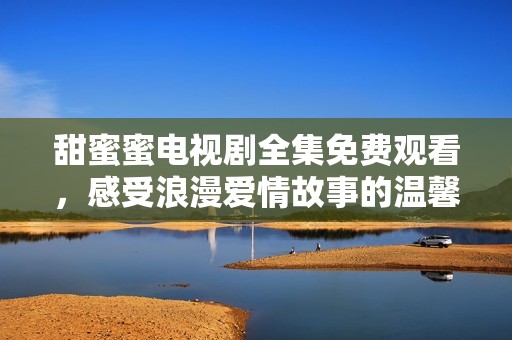 甜蜜蜜电视剧全集免费观看，感受浪漫爱情故事的温馨时刻