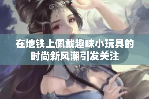 在地铁上佩戴趣味小玩具的时尚新风潮引发关注