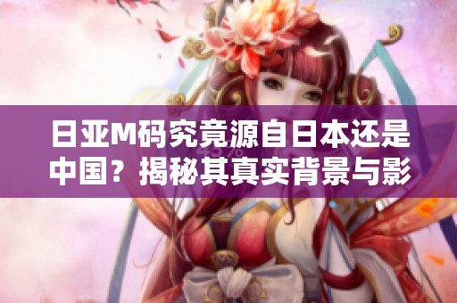 日亚M码究竟源自日本还是中国？揭秘其真实背景与影响