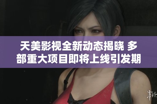 天美影视全新动态揭晓 多部重大项目即将上线引发期待