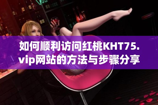 如何顺利访问红桃KHT75.vip网站的方法与步骤分享
