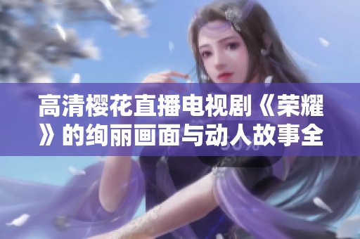 高清樱花直播电视剧《荣耀》的绚丽画面与动人故事全景展示