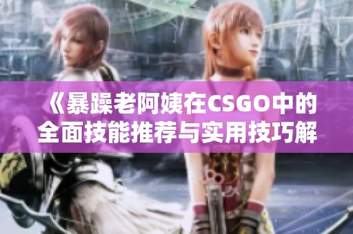 《暴躁老阿姨在CSGO中的全面技能推荐与实用技巧解析》