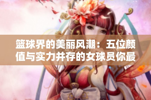 篮球界的美丽风潮：五位颜值与实力并存的女球员你最钟爱哪一位
