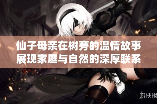 仙子母亲在树旁的温情故事展现家庭与自然的深厚联系