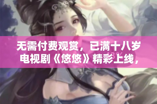 无需付费观赏，已满十八岁电视剧《悠悠》精彩上线，快来体验吧