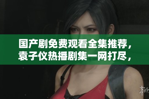 国产剧免费观看全集推荐，袁子仪热播剧集一网打尽，快来看看吧