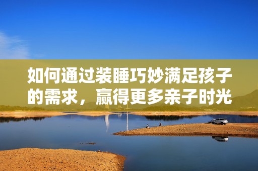 如何通过装睡巧妙满足孩子的需求，赢得更多亲子时光