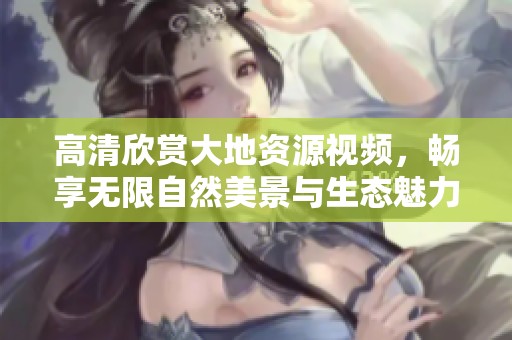 高清欣赏大地资源视频，畅享无限自然美景与生态魅力