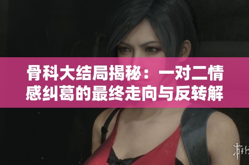 骨科大结局揭秘：一对二情感纠葛的最终走向与反转解析