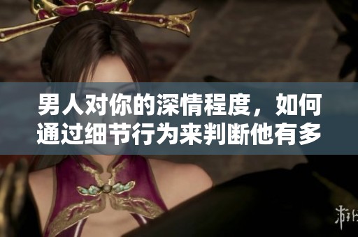 男人对你的深情程度，如何通过细节行为来判断他有多爱你