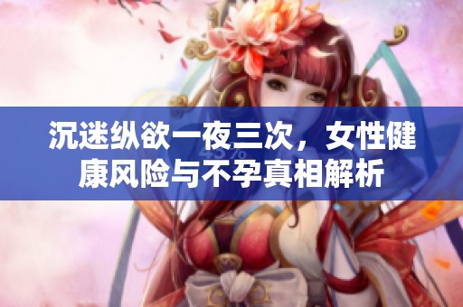 沉迷纵欲一夜三次，女性健康风险与不孕真相解析