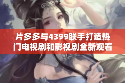 片多多与4399联手打造热门电视剧和影视剧全新观看体验