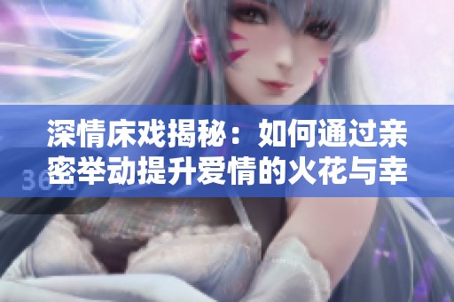 深情床戏揭秘：如何通过亲密举动提升爱情的火花与幸福感