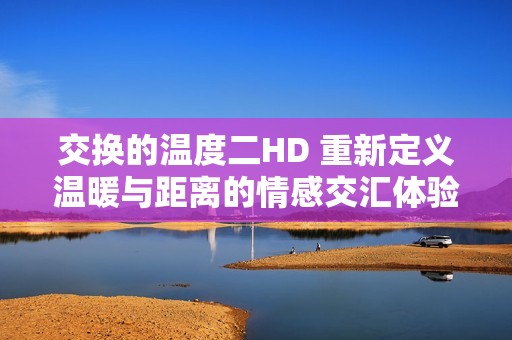 交换的温度二HD 重新定义温暖与距离的情感交汇体验