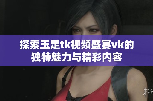 探索玉足tk视频盛宴vk的独特魅力与精彩内容