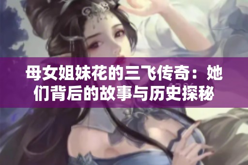 母女姐妹花的三飞传奇：她们背后的故事与历史探秘