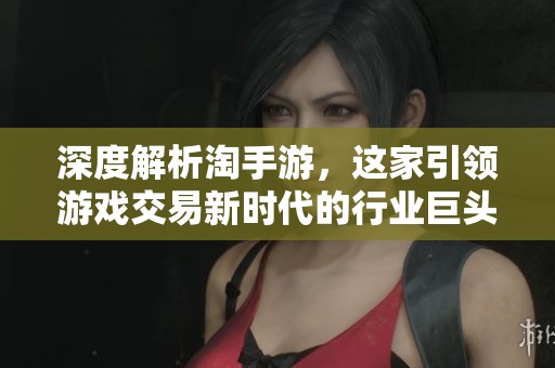 深度解析淘手游，这家引领游戏交易新时代的行业巨头