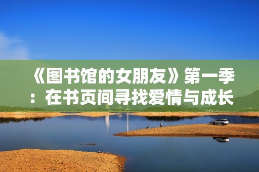 《图书馆的女朋友》第一季：在书页间寻找爱情与成长的奇妙旅程