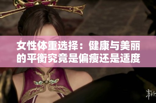 女性体重选择：健康与美丽的平衡究竟是偏瘦还是适度丰满更好