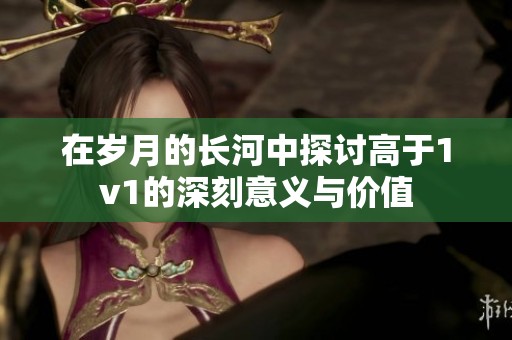 在岁月的长河中探讨高于1v1的深刻意义与价值