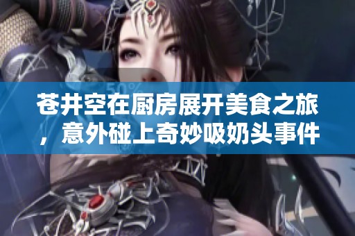 苍井空在厨房展开美食之旅，意外碰上奇妙吸奶头事件引发热议