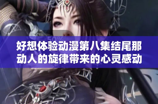 好想体验动漫第八集结尾那动人的旋律带来的心灵感动与回忆