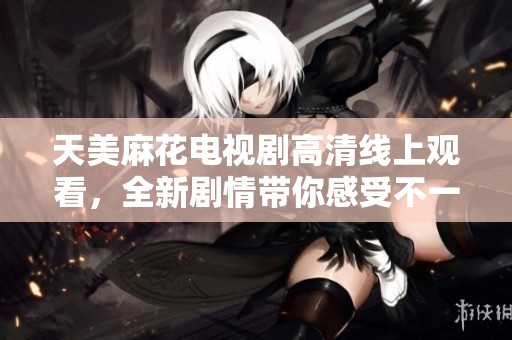 天美麻花电视剧高清线上观看，全新剧情带你感受不一样的精彩体验