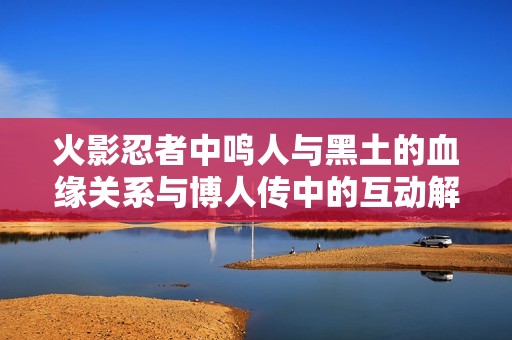 火影忍者中鸣人与黑土的血缘关系与博人传中的互动解读