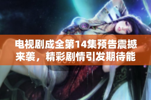 电视剧成全第14集预告震撼来袭，精彩剧情引发期待能否成全真爱