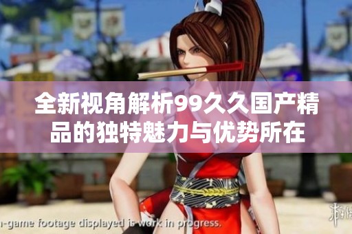 全新视角解析99久久国产精品的独特魅力与优势所在