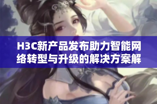 H3C新产品发布助力智能网络转型与升级的解决方案解析